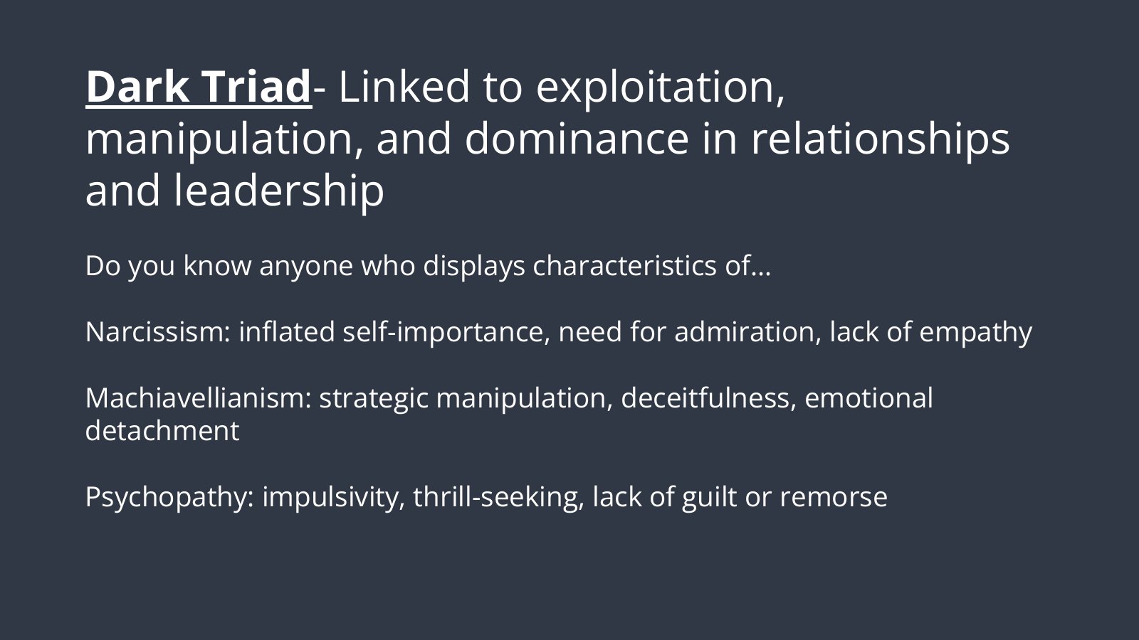 Slide 1: The Dark Triad, linked to exploitation, manipulation and dominance in relationships and leadership. Do you know anyone who displays characteristics of narcissism (inflated self-importance, need for admiration, lack of empathy), Machiavellianism (strategic manipulation, deceitfulness, emotional detachment) or psychopathy (impulsivity, thrill-seeking, lack of guilt or remorse)?